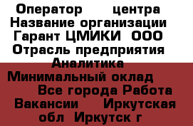 Оператор Call-центра › Название организации ­ Гарант-ЦМИКИ, ООО › Отрасль предприятия ­ Аналитика › Минимальный оклад ­ 17 000 - Все города Работа » Вакансии   . Иркутская обл.,Иркутск г.